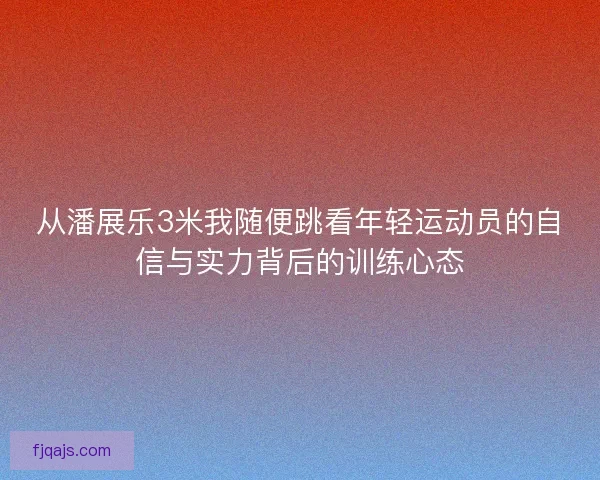 从潘展乐3米我随便跳看年轻运动员的自信与实力背后的训练心态 从潘展乐3米我随便跳看年轻运动员的自信与实力背后的训练心态