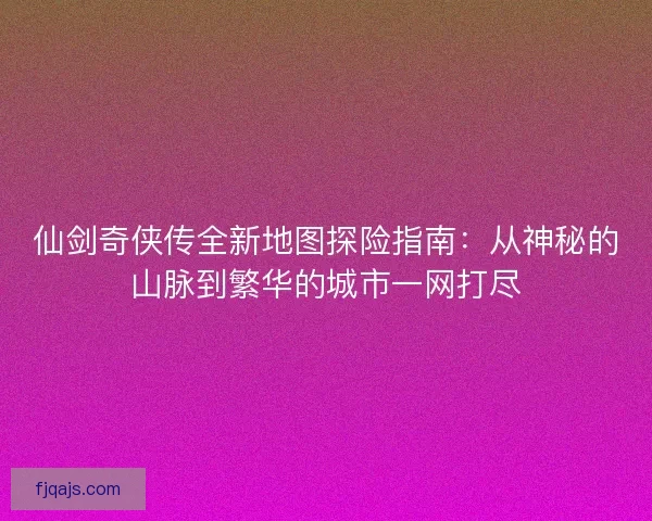 仙剑奇侠传全新地图探险指南：从神秘的山脉到繁华的城市一网打尽