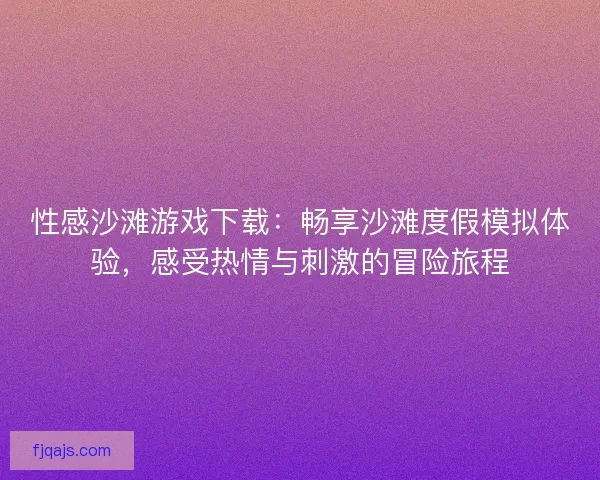 性感沙滩游戏下载：畅享沙滩度假模拟体验，感受热情与刺激的冒险旅程