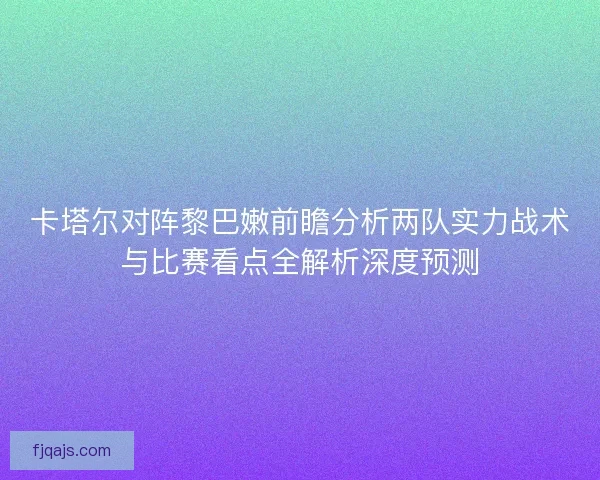 卡塔尔对阵黎巴嫩前瞻分析两队实力战术与比赛看点全解析深度预测