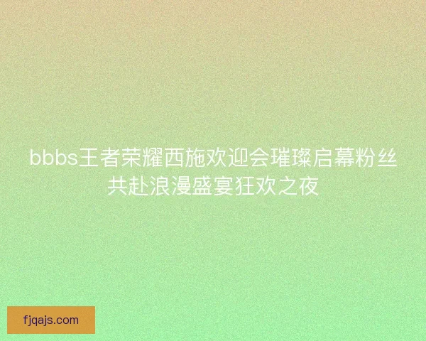 bbbs王者荣耀西施欢迎会璀璨启幕粉丝共赴浪漫盛宴狂欢之夜