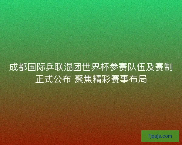 成都国际乒联混团世界杯参赛队伍及赛制正式公布 聚焦精彩赛事布局