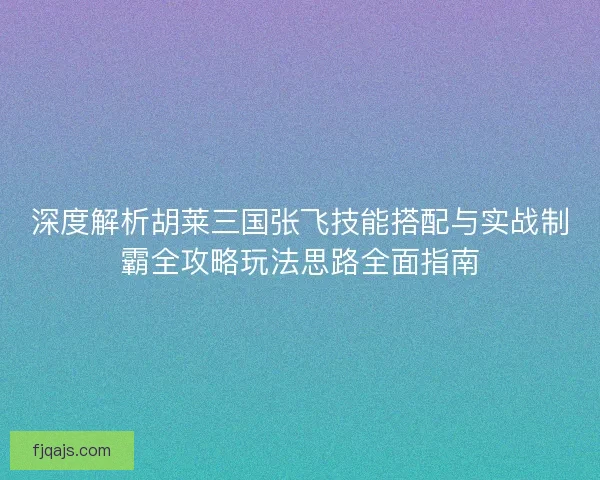 深度解析胡莱三国张飞技能搭配与实战制霸全攻略玩法思路全面指南
