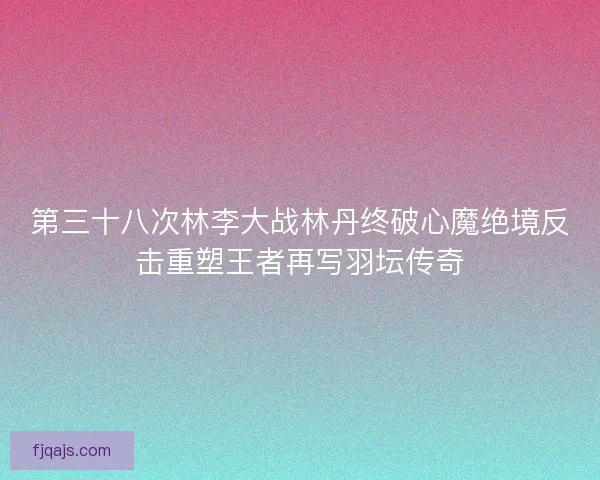 第三十八次林李大战林丹终破心魔绝境反击重塑王者再写羽坛传奇