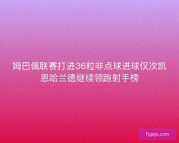 姆巴佩联赛打进36粒非点球进球仅次凯恩哈兰德继续领跑射手榜