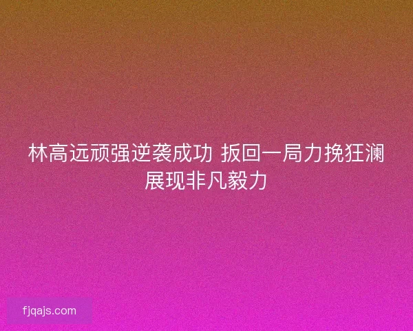 林高远顽强逆袭成功 扳回一局力挽狂澜展现非凡毅力
