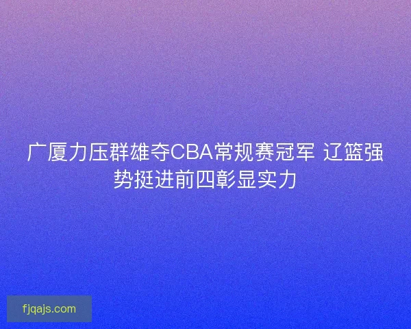 广厦力压群雄夺CBA常规赛冠军 辽篮强势挺进前四彰显实力