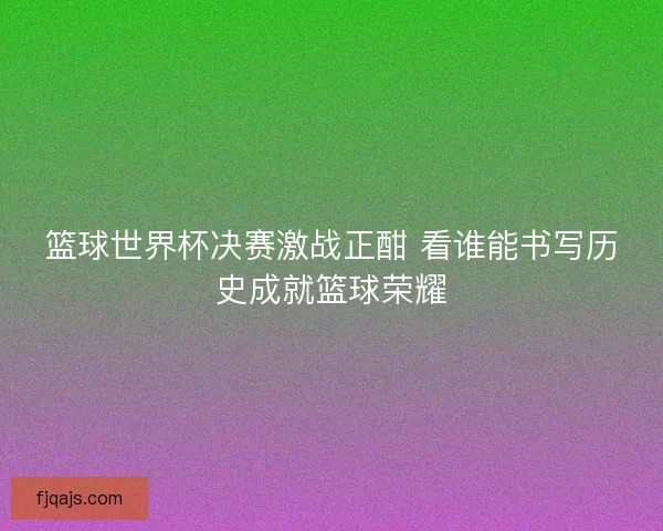 篮球世界杯决赛激战正酣 看谁能书写历史成就篮球荣耀