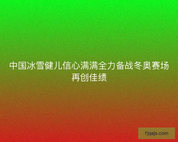 中国冰雪健儿信心满满全力备战冬奥赛场再创佳绩