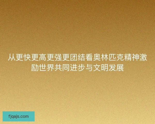 从更快更高更强更团结看奥林匹克精神激励世界共同进步与文明发展