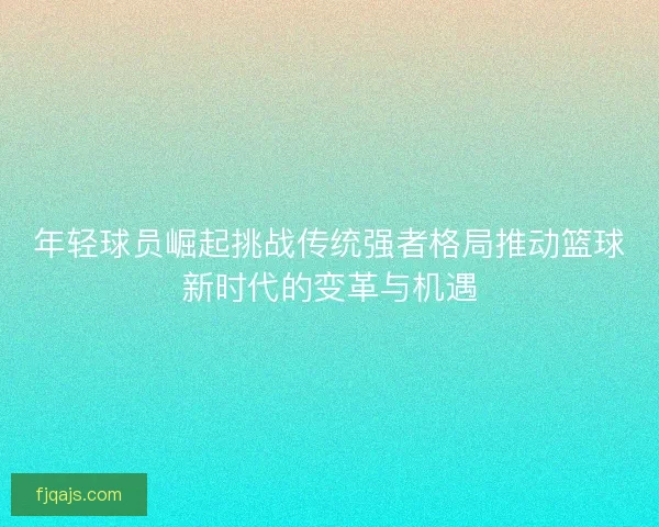 年轻球员崛起挑战传统强者格局推动篮球新时代的变革与机遇