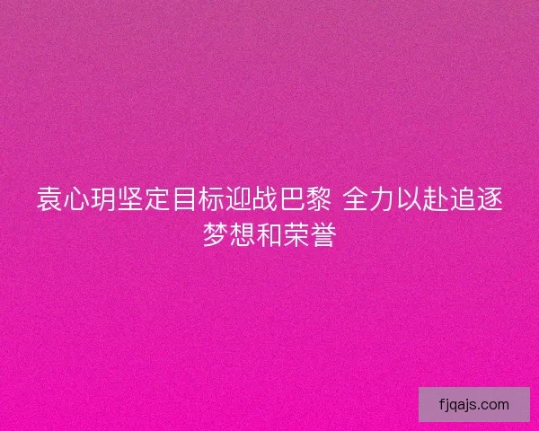 袁心玥坚定目标迎战巴黎 全力以赴追逐梦想和荣誉