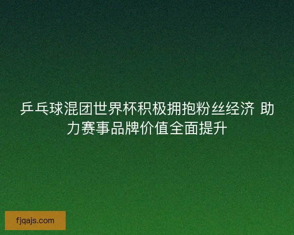 乒乓球混团世界杯积极拥抱粉丝经济 助力赛事品牌价值全面提升