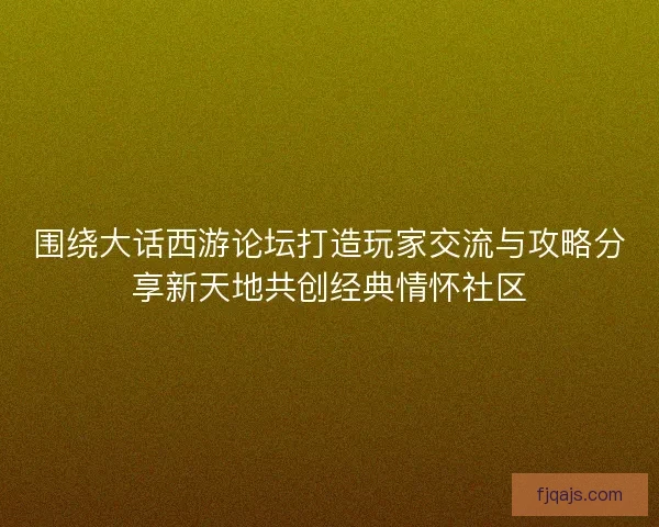 围绕大话西游论坛打造玩家交流与攻略分享新天地共创经典情怀社区