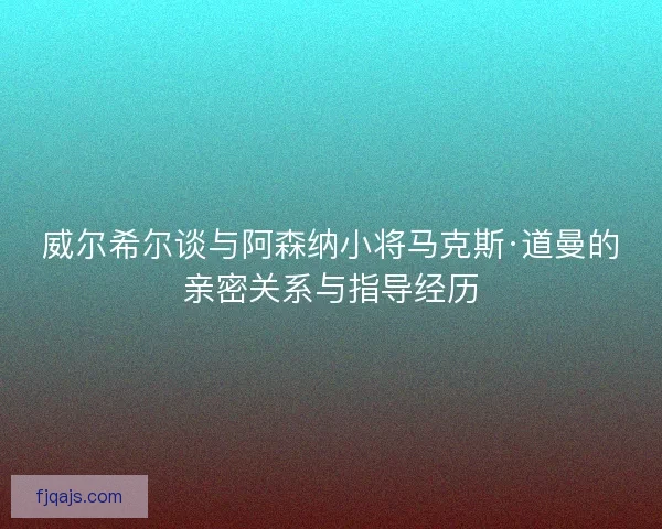威尔希尔谈与阿森纳小将马克斯·道曼的亲密关系与指导经历