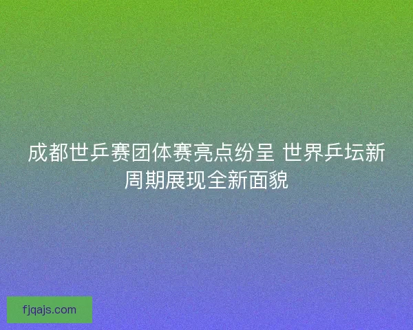 成都世乒赛团体赛亮点纷呈 世界乒坛新周期展现全新面貌