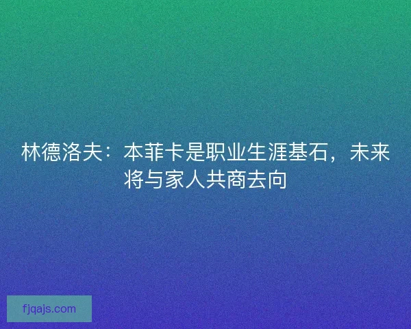 林德洛夫：本菲卡是职业生涯基石，未来将与家人共商去向