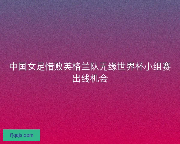 中国女足惜败英格兰队无缘世界杯小组赛出线机会 中国女足惜败英格兰队无缘世界杯小组赛出线机会