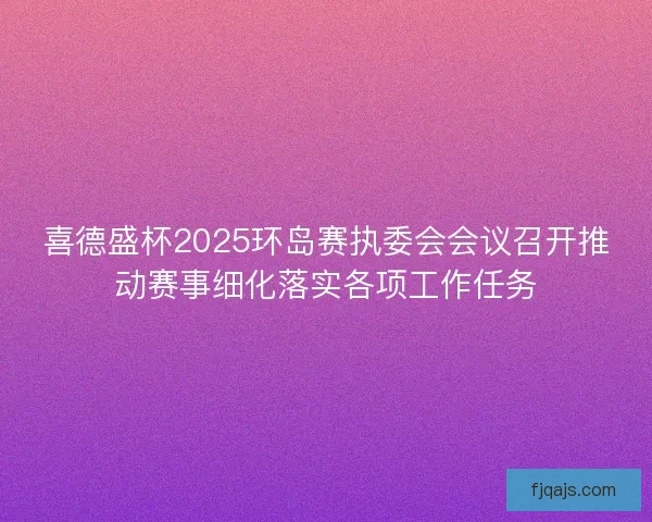 喜德盛杯2025环岛赛执委会会议召开推动赛事细化落实各项工作任务