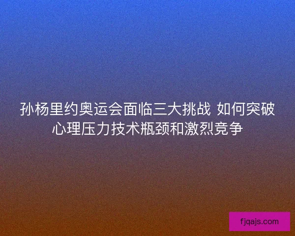 孙杨里约奥运会面临三大挑战 如何突破心理压力技术瓶颈和激烈竞争