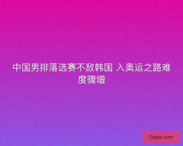 中国男排落选赛不敌韩国 入奥运之路难度骤增
