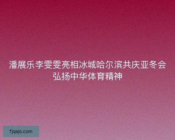 潘展乐李雯雯亮相冰城哈尔滨共庆亚冬会弘扬中华体育精神