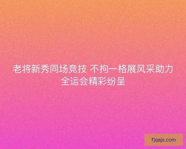老将新秀同场竞技 不拘一格展风采助力全运会精彩纷呈