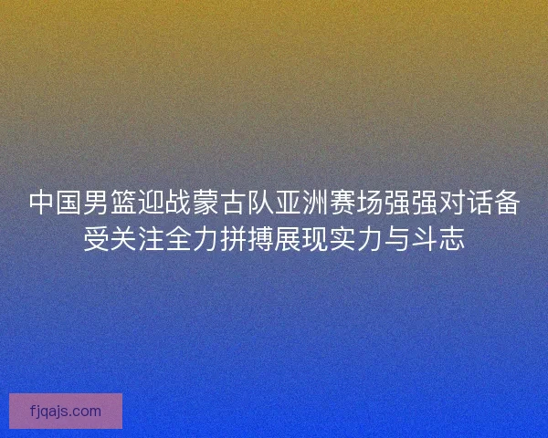中国男篮迎战蒙古队亚洲赛场强强对话备受关注全力拼搏展现实力与斗志 中国男篮迎战蒙古队亚洲赛场强强对话备受关注全力拼搏展现实力与斗志