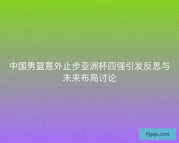 中国男篮意外止步亚洲杯四强引发反思与未来布局讨论 中国男篮意外止步亚洲杯四强引发反思与未来布局讨论