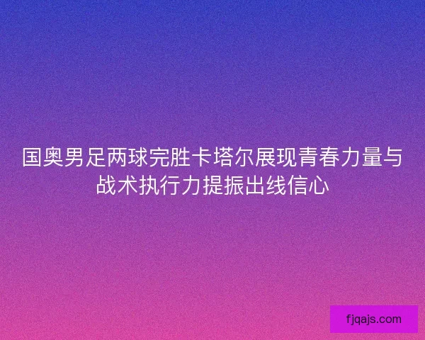 国奥男足两球完胜卡塔尔展现青春力量与战术执行力提振出线信心 国奥男足两球完胜卡塔尔展现青春力量与战术执行力提振出线信心