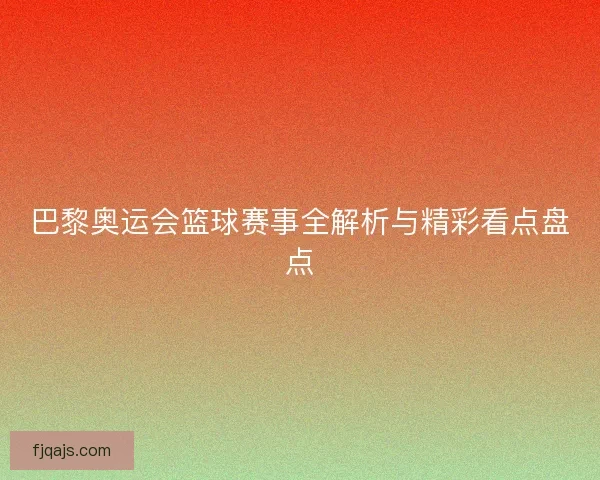 巴黎奥运会篮球赛事全解析与精彩看点盘点