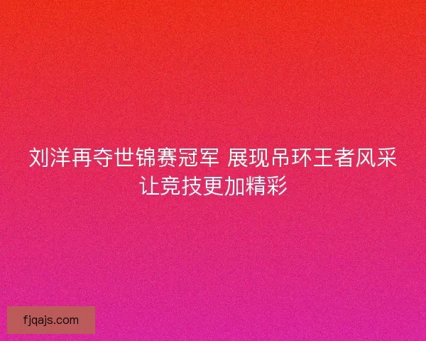 刘洋再夺世锦赛冠军 展现吊环王者风采让竞技更加精彩
